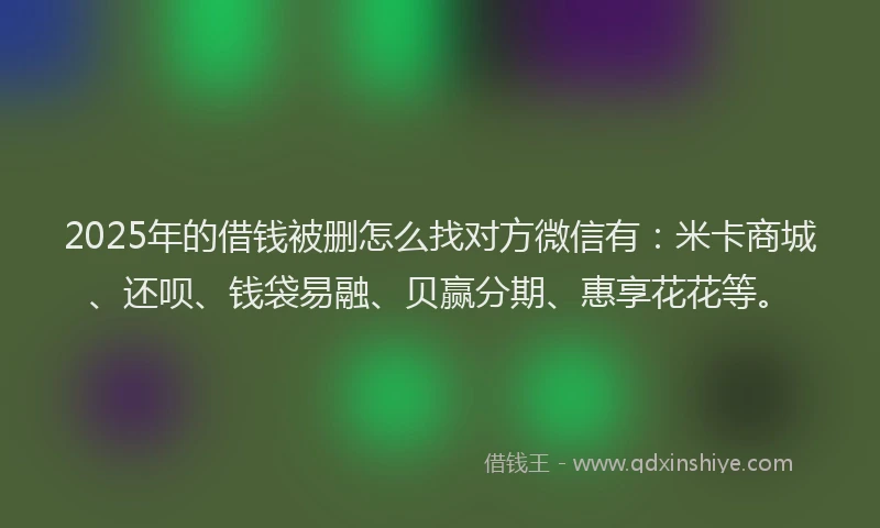 2025年的借钱被删怎么找对方微信有：米卡商城、还呗、钱袋易融、贝赢分期、惠享花花等。