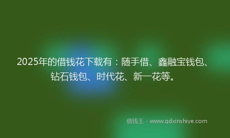 2025年的借钱花下载有：随手借、鑫融宝钱包、钻石钱包、时代花、新一花等。