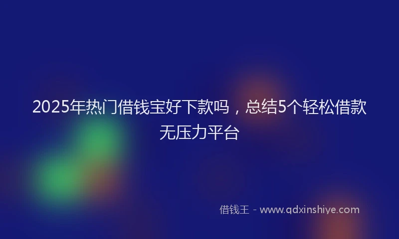 2025年热门借钱宝好下款吗，总结5个轻松借款无压力平台