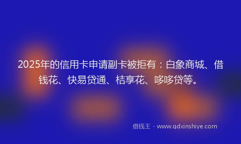 2025年的信用卡申请副卡被拒有：白象商城、借钱花、快易贷通、桔享花、哆哆贷等。