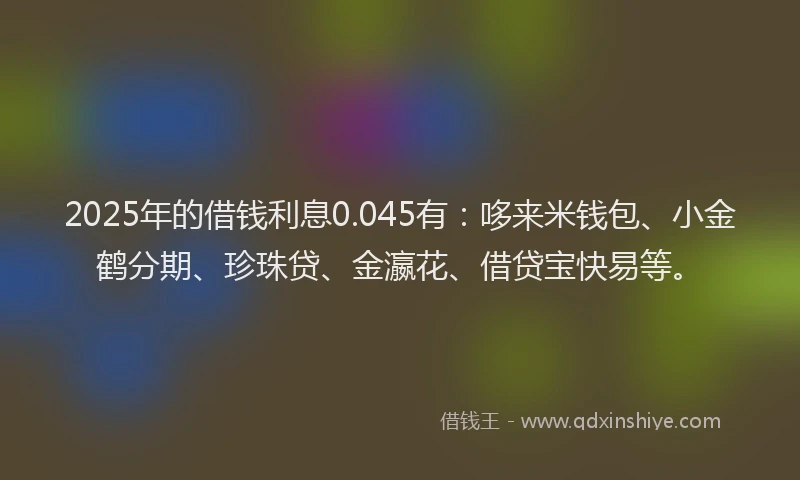 2025年的借钱利息0.045有：哆来米钱包、小金鹤分期、珍珠贷、金瀛花、借贷宝快易等。