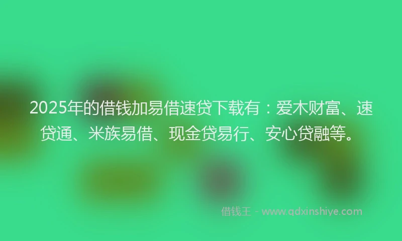 2025年的借钱加易借速贷下载有：爱木财富、速贷通、米族易借、现金贷易行、安心贷融等。