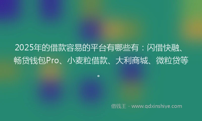2025年的借款容易的平台有哪些有：闪借快融、畅贷钱包Pro、小麦粒借款、大利商城、微粒贷等。