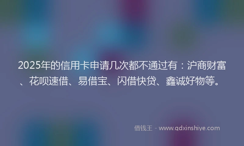 2025年的信用卡申请几次都不通过有：沪商财富、花呗速借、易借宝、闪借快贷、鑫诚好物等。