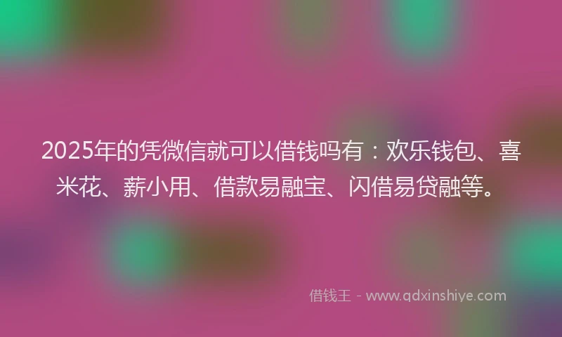2025年的凭微信就可以借钱吗有：欢乐钱包、喜米花、薪小用、借款易融宝、闪借易贷融等。