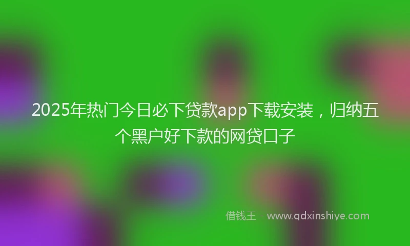 2025年热门今日必下贷款app下载安装，归纳五个黑户好下款的网贷口子