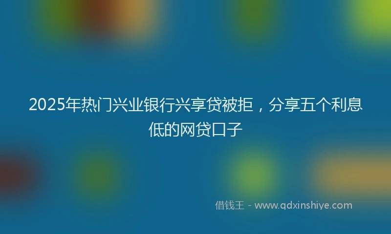 2025年热门兴业银行兴享贷被拒，分享五个利息低的网贷口子
