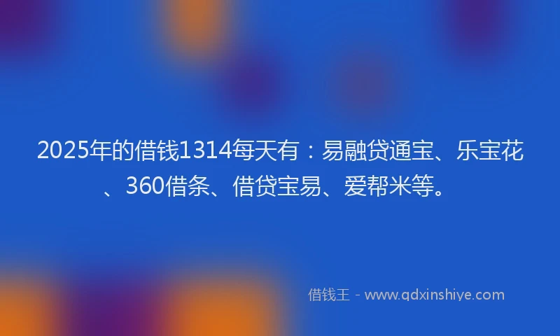 2025年的借钱1314每天有：易融贷通宝、乐宝花、360借条、借贷宝易、爱帮米等。