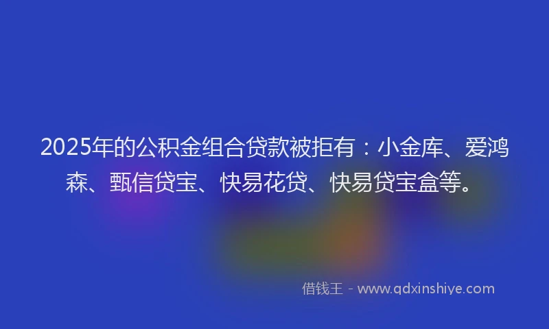2025年的公积金组合贷款被拒有：小金库、爱鸿森、甄信贷宝、快易花贷、快易贷宝盒等。