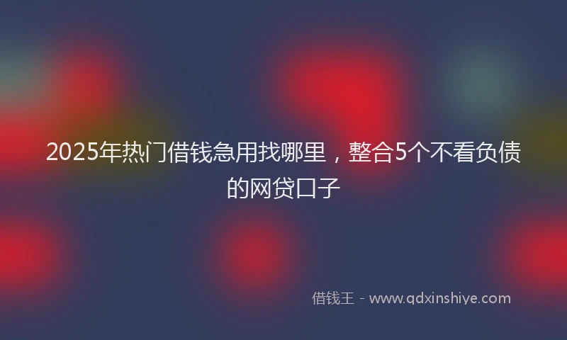 2025年热门借钱急用找哪里，整合5个不看负债的网贷口子