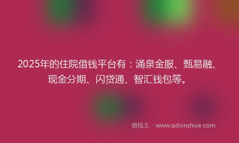 2025年的住院借钱平台有：涌泉金服、甄易融、现金分期、闪贷通、智汇钱包等。