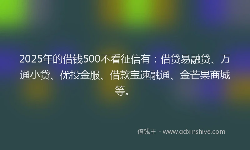 2025年的借钱500不看征信有：借贷易融贷、万通小贷、优投金服、借款宝速融通、金芒果商城等。