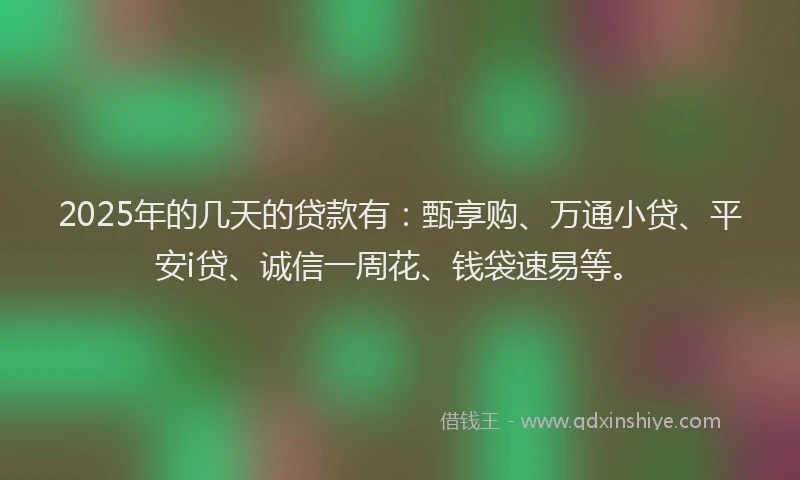2025年的几天的贷款有：甄享购、万通小贷、平安i贷、诚信一周花、钱袋速易等。