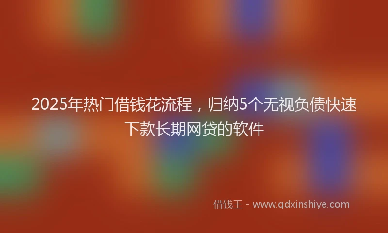 2025年热门借钱花流程，归纳5个无视负债快速下款长期网贷的软件