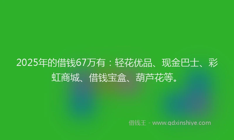 2025年的借钱67万有:轻花优品、现金巴士、彩虹商城、借钱宝盒、葫芦花等。