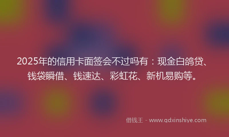 2025年的信用卡面签会不过吗有：现金白鸽贷、钱袋瞬借、钱速达、彩虹花、新机易购等。