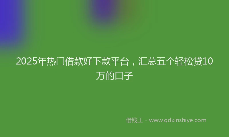 2025年热门借款好下款平台，汇总五个轻松贷10万的口子