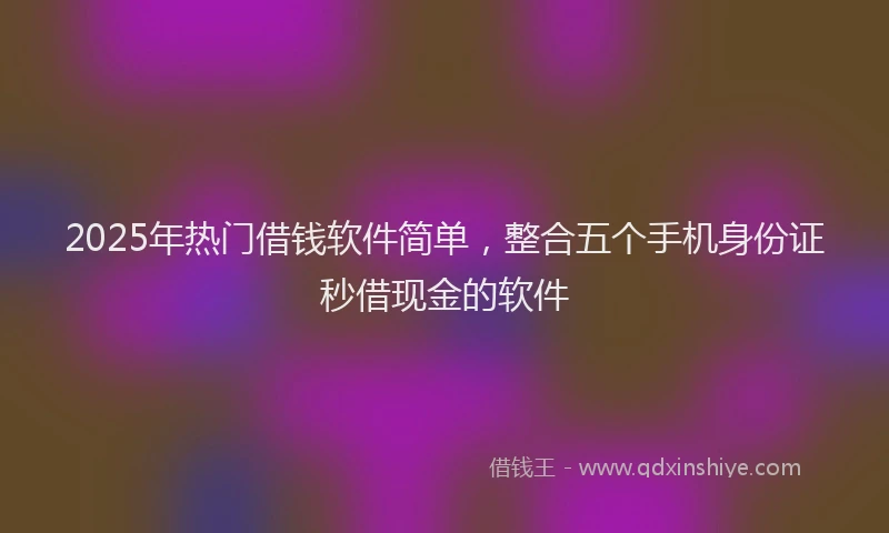 2025年热门借钱软件简单，整合五个手机身份证秒借现金的软件
