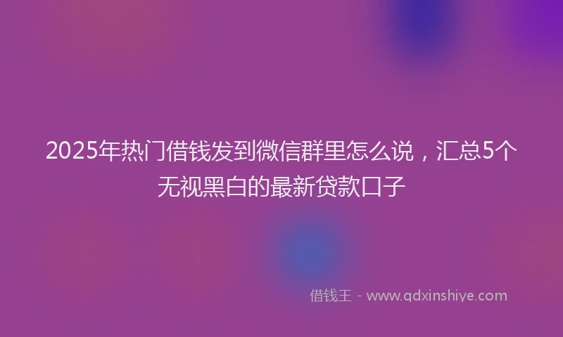 2025年热门借钱发到微信群里怎么说，汇总5个无视黑白的最新贷款口子