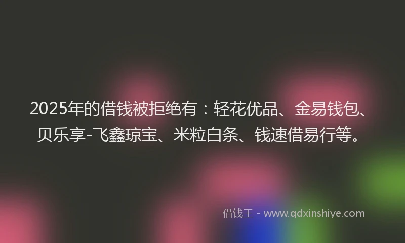 2025年的借钱被拒绝有：轻花优品、金易钱包、贝乐享-飞鑫琼宝、米粒白条、钱速借易行等。