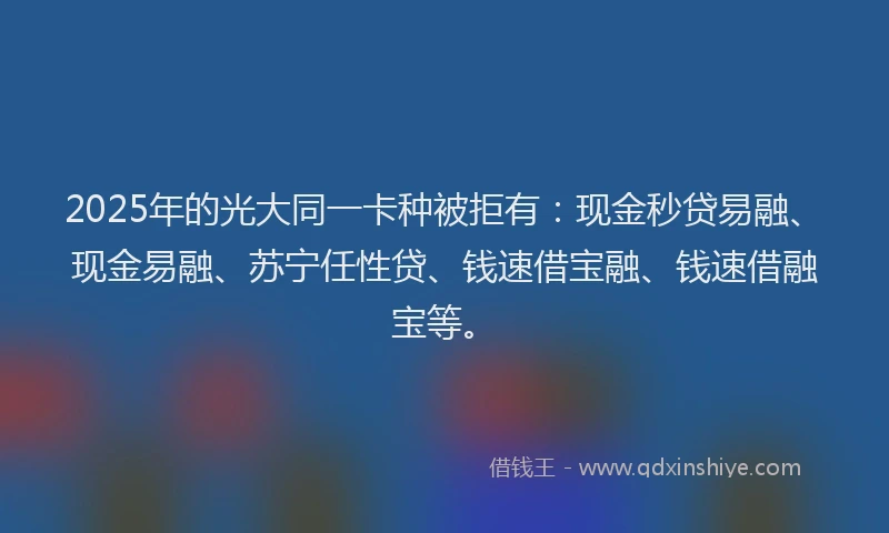 2025年的光大同一卡种被拒有：现金秒贷易融、现金易融、苏宁任性贷、钱速借宝融、钱速借融宝等。