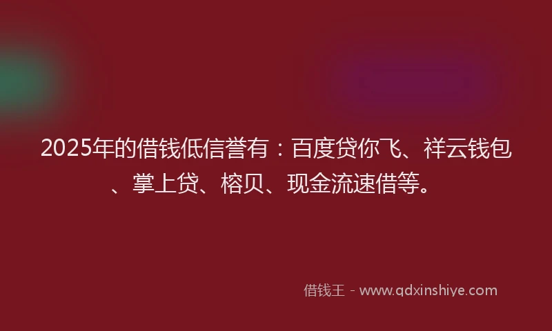 2025年的借钱低信誉有：百度贷你飞、祥云钱包、掌上贷、榕贝、现金流速借等。