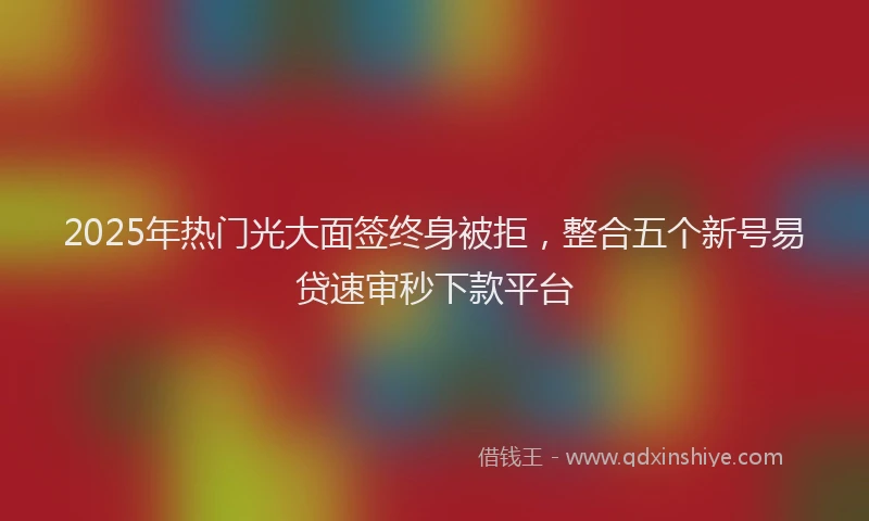 2025年热门光大面签终身被拒，整合五个新号易贷速审秒下款平台