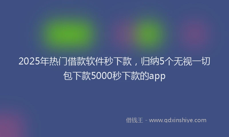2025年热门借款软件秒下款，归纳5个无视一切包下款5000秒下款的app