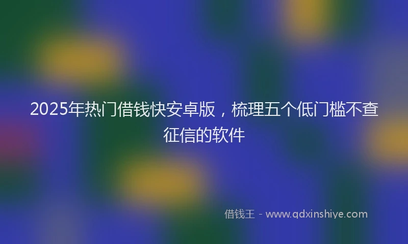 2025年热门借钱快安卓版，梳理五个低门槛不查征信的软件
