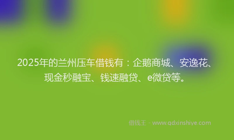 2025年的兰州压车借钱有：企鹅商城、安逸花、现金秒融宝、钱速融贷、e微贷等。