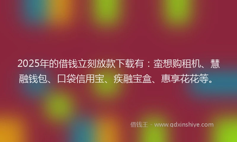 2025年的借钱立刻放款下载有：蛮想购租机、慧融钱包、口袋信用宝、疾融宝盒、惠享花花等。