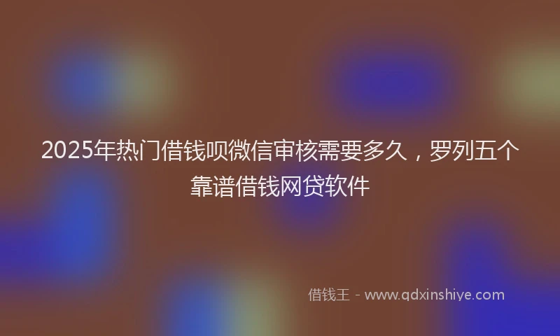 2025年热门借钱呗微信审核需要多久，罗列五个靠谱借钱网贷软件