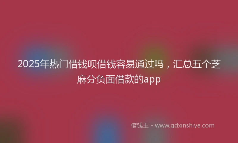 2025年热门借钱呗借钱容易通过吗，汇总五个芝麻分负面借款的app