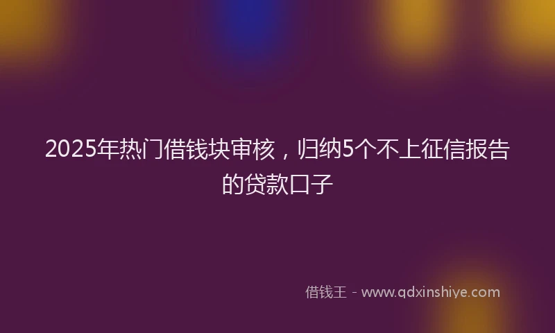 2025年热门借钱块审核，归纳5个不上征信报告的贷款口子
