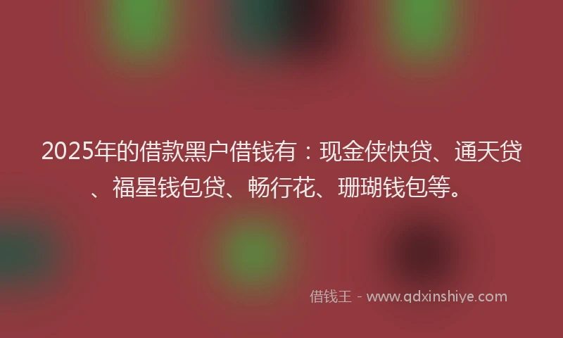 2025年的借款黑户借钱有：现金侠快贷、通天贷、福星钱包贷、畅行花、珊瑚钱包等。