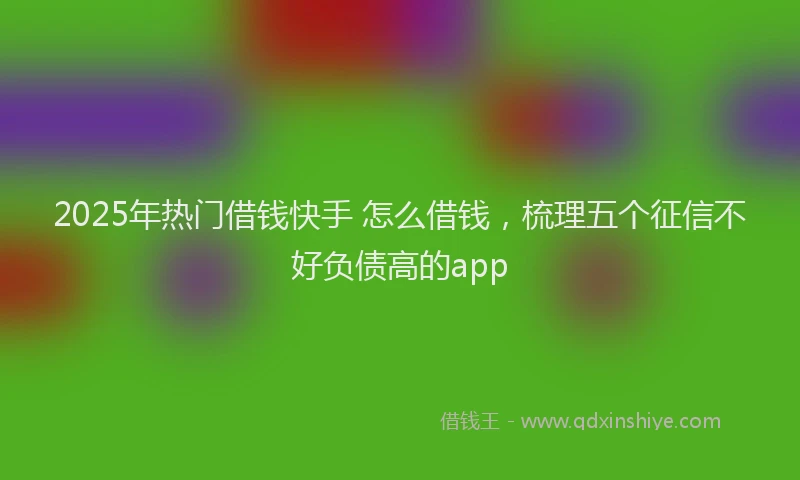 2025年热门借钱快手 怎么借钱，梳理五个征信不好负债高的app