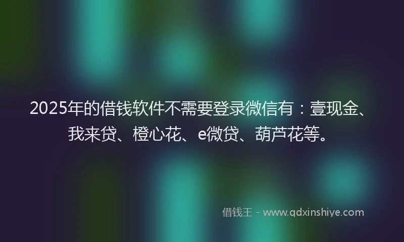 2025年的借钱软件不需要登录微信有：壹现金、我来贷、橙心花、e微贷、葫芦花等。