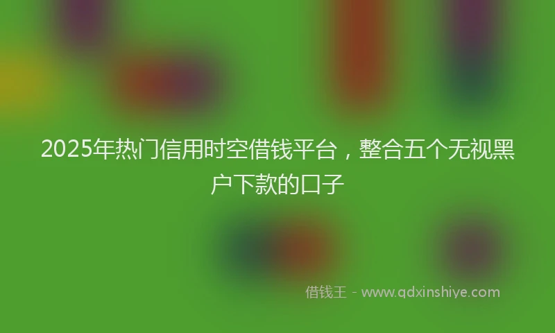 2025年热门信用时空借钱平台，整合五个无视黑户下款的口子