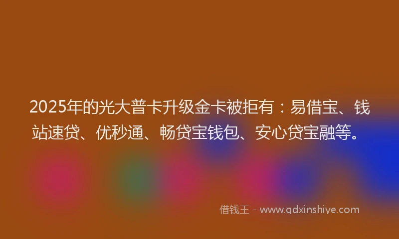 2025年的光大普卡升级金卡被拒有：易借宝、钱站速贷、优秒通、畅贷宝钱包、安心贷宝融等。