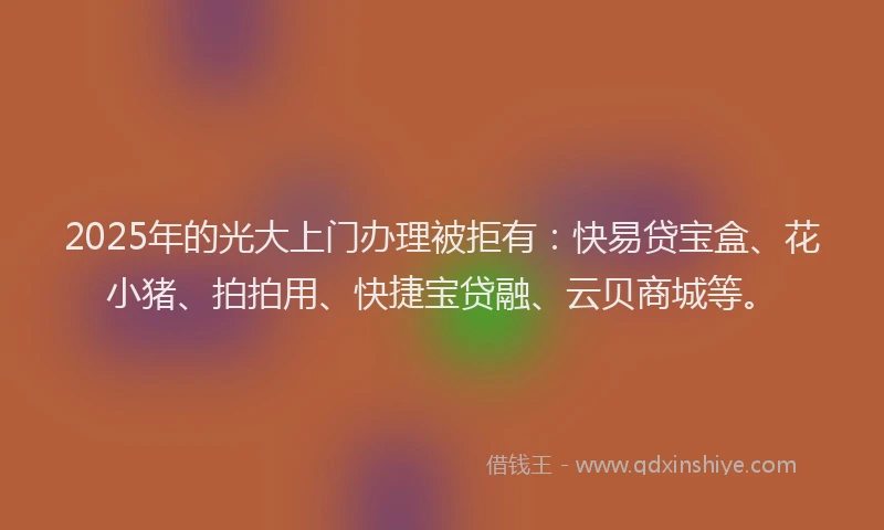 2025年的光大上门办理被拒有：快易贷宝盒、花小猪、拍拍用、快捷宝贷融、云贝商城等。