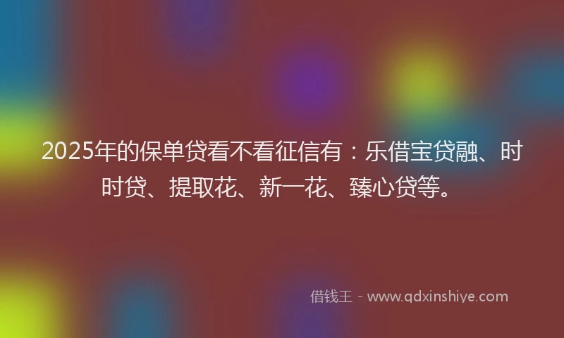 2025年的保单贷看不看征信有：乐借宝贷融、时时贷、提取花、新一花、臻心贷等。