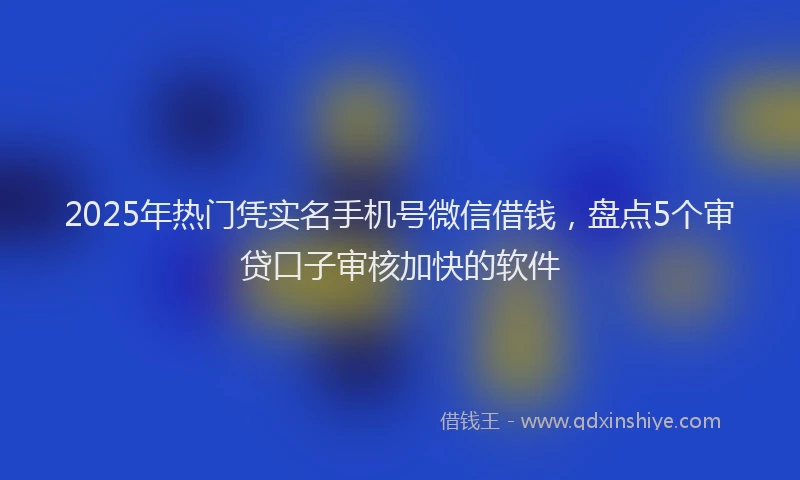 2025年热门凭实名手机号微信借钱，盘点5个审贷口子审核加快的软件