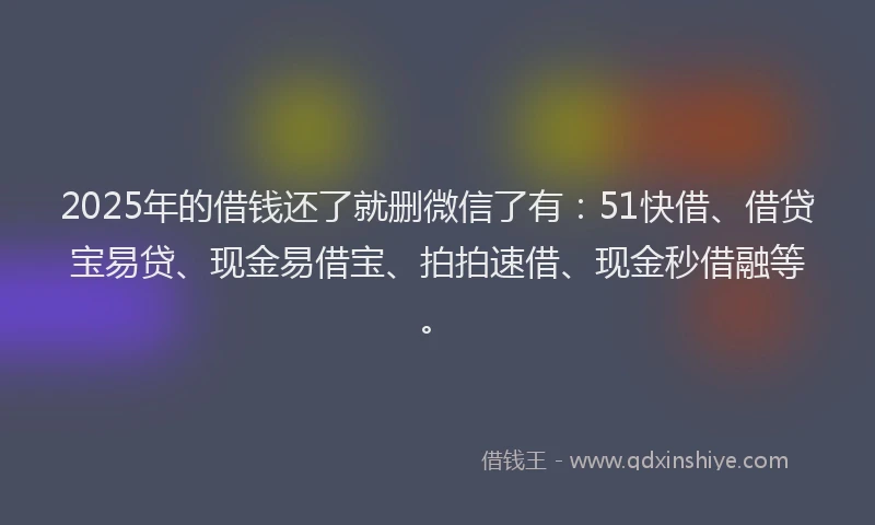 2025年的借钱还了就删微信了有：51快借、借贷宝易贷、现金易借宝、拍拍速借、现金秒借融等。