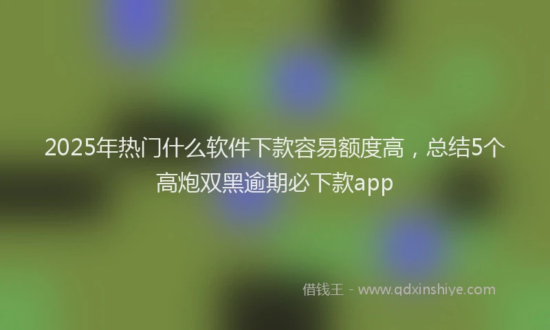 2025年热门什么软件下款容易额度高，总结5个高炮双黑逾期必下款app