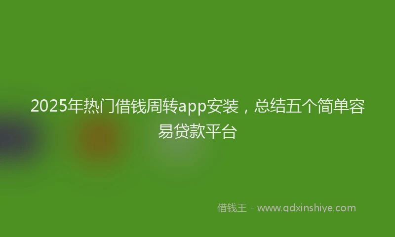 2025年热门借钱周转app安装，总结五个简单容易贷款平台