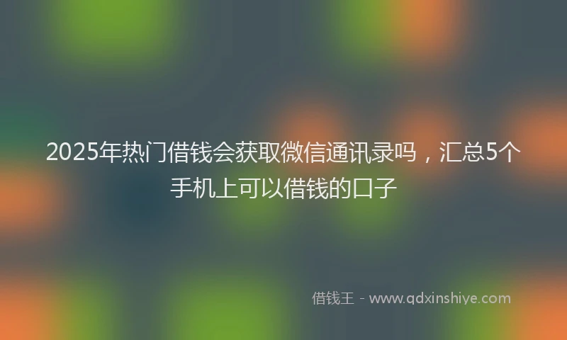 2025年热门借钱会获取微信通讯录吗，汇总5个手机上可以借钱的口子