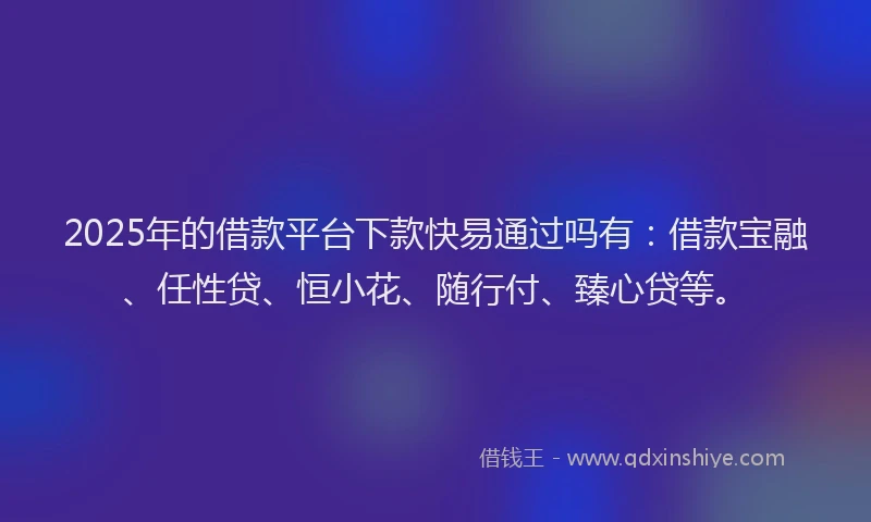 2025年的借款平台下款快易通过吗有：借款宝融、任性贷、恒小花、随行付、臻心贷等。