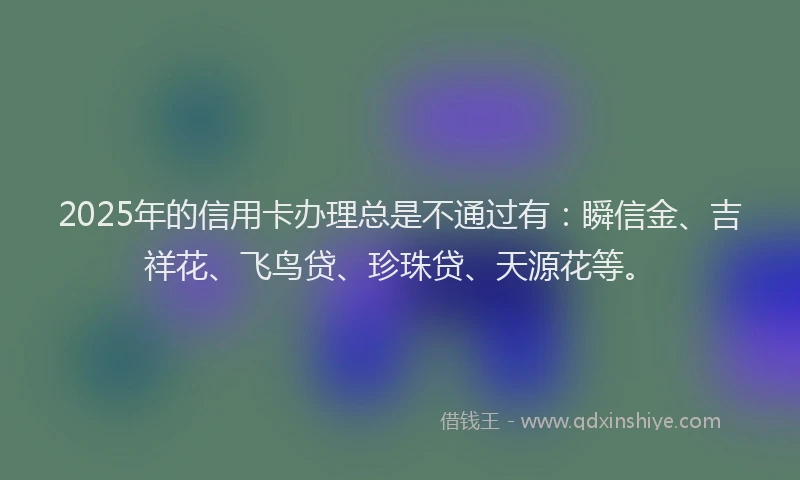 2025年的信用卡办理总是不通过有：瞬信金、吉祥花、飞鸟贷、珍珠贷、天源花等。