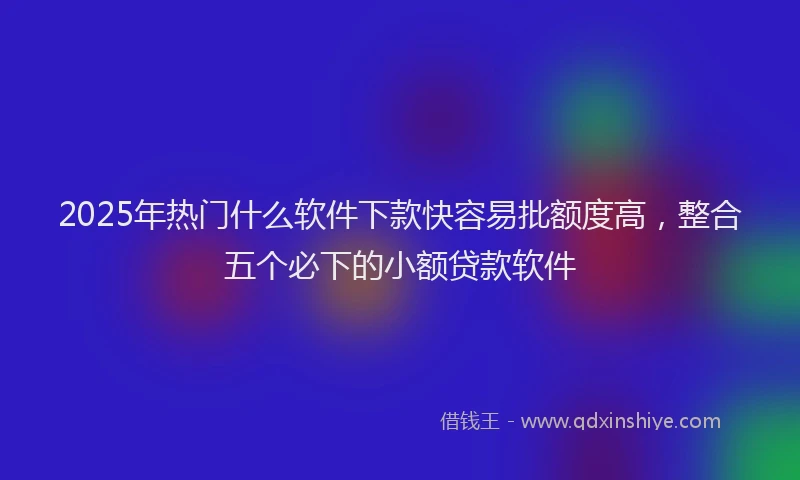 2025年热门什么软件下款快容易批额度高，整合五个必下的小额贷款软件
