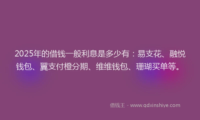 2025年的借钱一般利息是多少有：易支花、融悦钱包、翼支付橙分期、维维钱包、珊瑚买单等。